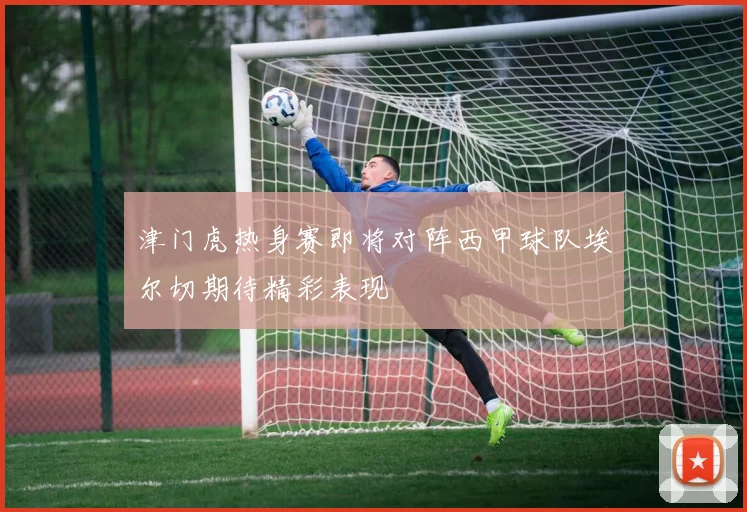 津门虎热身赛即将对阵西甲球队埃尔切期待精彩表现