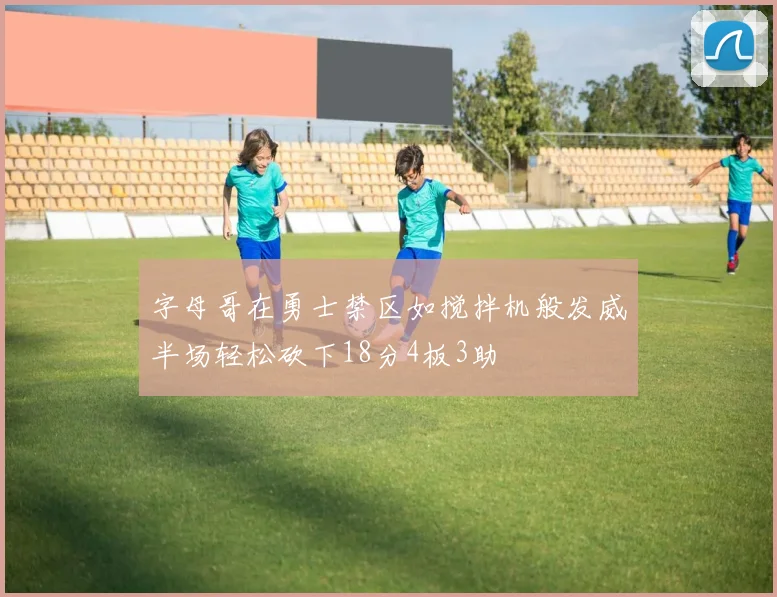 字母哥在勇士禁区如搅拌机般发威半场轻松砍下18分4板3助