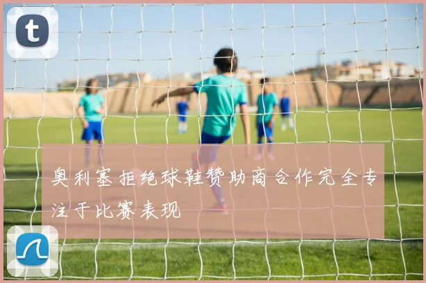 奥利塞拒绝球鞋赞助商合作完全专注于比赛表现