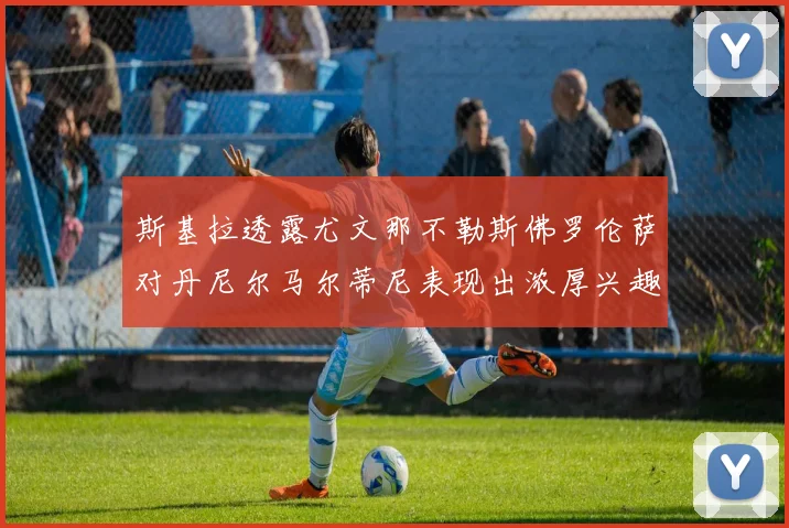 斯基拉透露尤文那不勒斯佛罗伦萨对丹尼尔马尔蒂尼表现出浓厚兴趣