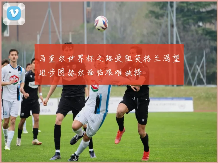 马奎尔世界杯之路受阻英格兰渴望进步图赫尔面临艰难抉择