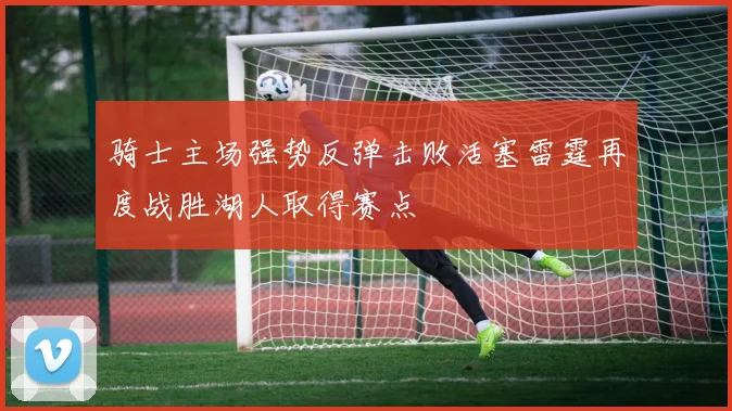 骑士主场强势反弹击败活塞雷霆再度战胜湖人取得赛点