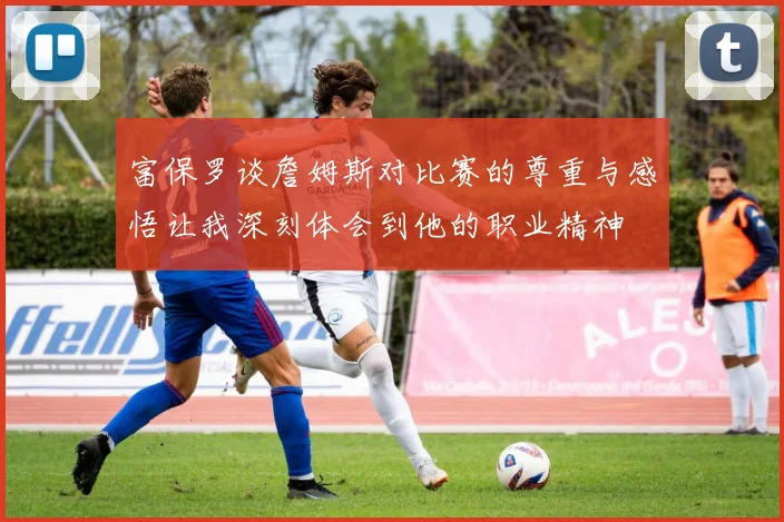 富保罗谈詹姆斯对比赛的尊重与感悟让我深刻体会到他的职业精神
