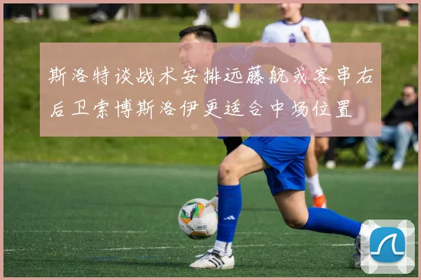 斯洛特谈战术安排远藤航或客串右后卫索博斯洛伊更适合中场位置