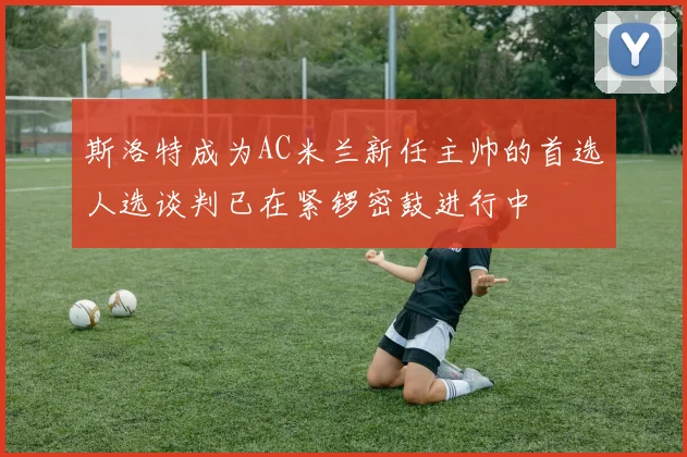 斯洛特成为AC米兰新任主帅的首选人选谈判已在紧锣密鼓进行中