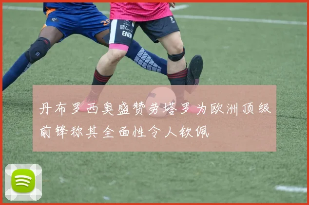 丹布罗西奥盛赞劳塔罗为欧洲顶级前锋称其全面性令人钦佩