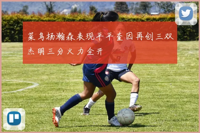 菜鸟杨瀚森表现平平奎因再创三双杰明三分火力全开