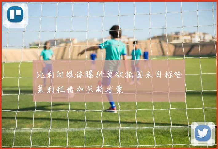 比利时媒体曝科莫欲抢国米目标哈莱利租借加买断方案