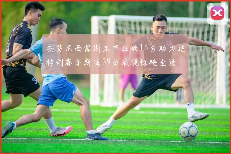 安芬尼西蒙斯末节狂砍16分助力逆转创赛季新高39分表现惊艳全场