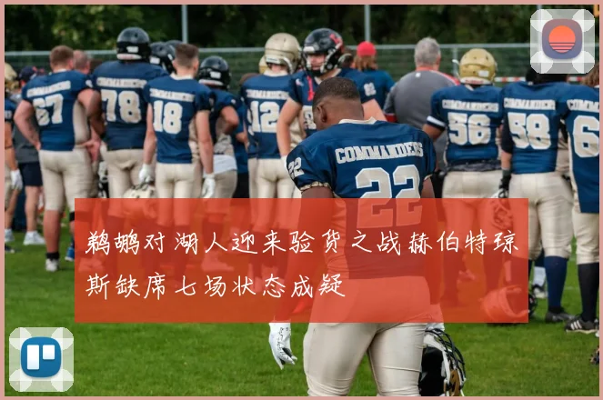 鹈鹕对湖人迎来验货之战赫伯特琼斯缺席七场状态成疑