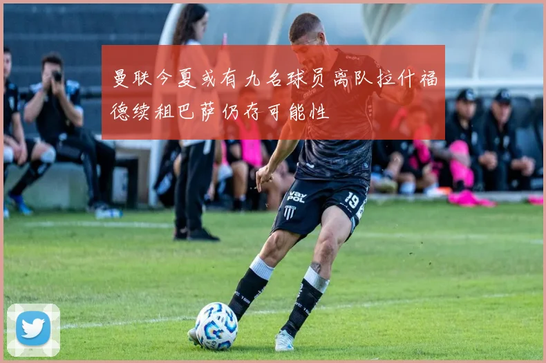 曼联今夏或有九名球员离队拉什福德续租巴萨仍存可能性