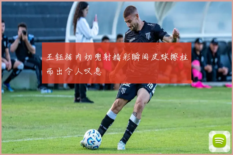王钰栋内切兜射精彩瞬间皮球擦柱而出令人叹息