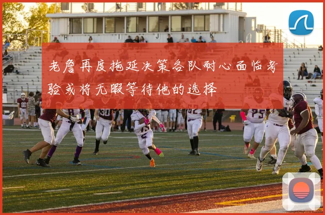 老詹再度拖延决策各队耐心面临考验或将无暇等待他的选择