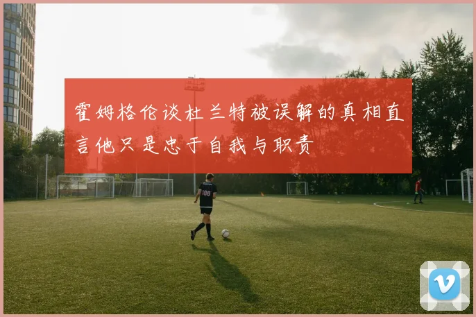 霍姆格伦谈杜兰特被误解的真相直言他只是忠于自我与职责