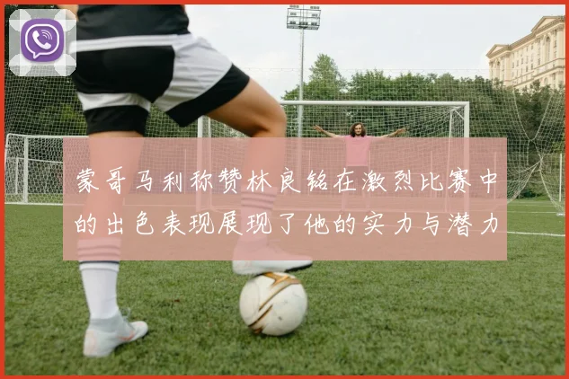 蒙哥马利称赞林良铭在激烈比赛中的出色表现展现了他的实力与潜力