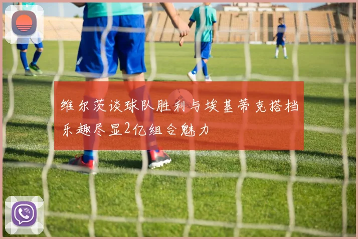 维尔茨谈球队胜利与埃基蒂克搭档乐趣尽显2亿组合魅力