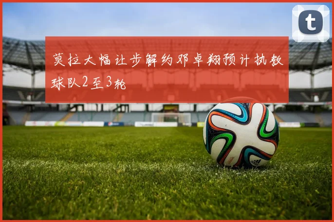 莫拉大幅让步解约邓卓翔预计执教球队2至3轮