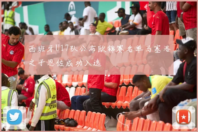西班牙U17队公布欧锦赛名单马塞洛之子恩佐成功入选