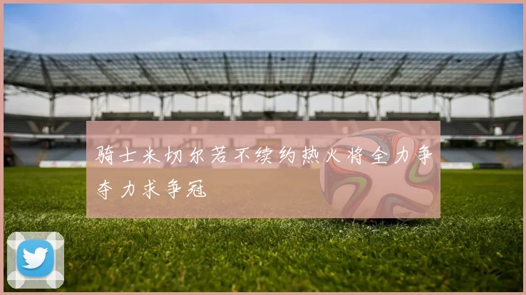 骑士米切尔若不续约热火将全力争夺力求争冠
