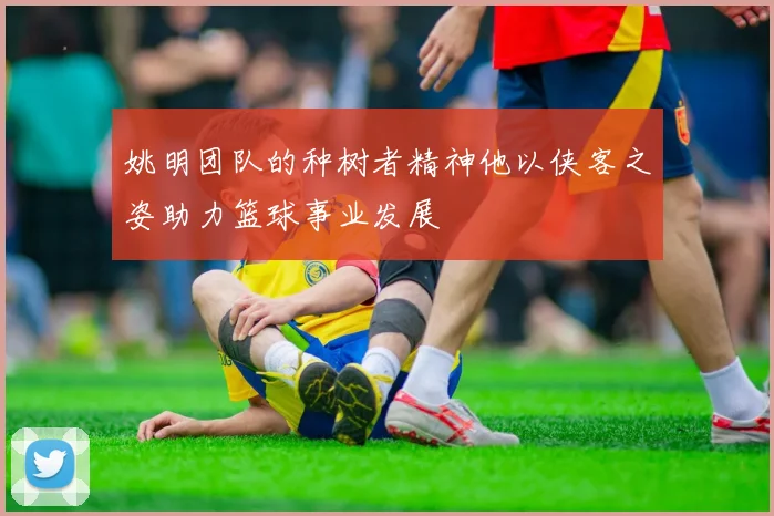 姚明团队的种树者精神他以侠客之姿助力篮球事业发展