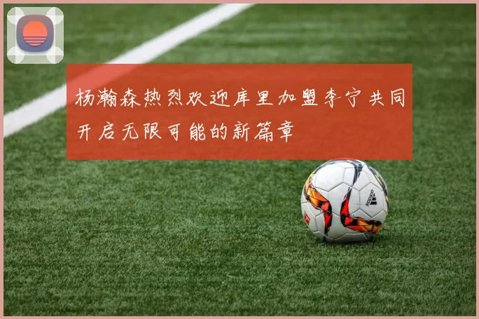 杨瀚森热烈欢迎库里加盟李宁共同开启无限可能的新篇章