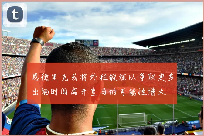 恩德里克或将外租锻炼以争取更多出场时间离开皇马的可能性增大