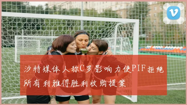 沙特媒体人称C罗影响力使PIF拒绝所有利雅得胜利收购提案
