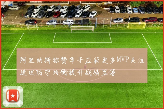 阿里纳斯称赞华子应获更多MVP关注进攻防守均衡提升战绩显著